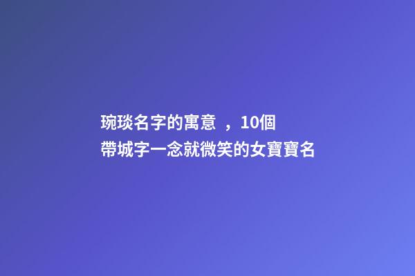 琬琰名字的寓意，10個帶城字一念就微笑的女寶寶名
